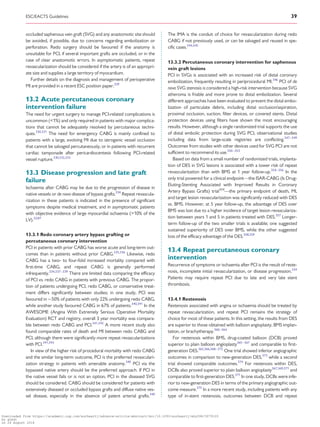 .............................................................................................................................................................................
occluded saphenous vein graft (SVG) and any anastomotic site should
be avoided, if possible, due to concerns regarding embolization or
perforation. Redo surgery should be favoured if the anatomy is
unsuitable for PCI, if several important grafts are occluded, or in the
case of clear anastomotic errors. In asymptomatic patients, repeat
revascularization should be considered if the artery is of an appropri-
ate size and supplies a large territory of myocardium.
Further details on the diagnosis and management of perioperative
MI are provided in a recent ESC position paper.329
13.2 Acute percutaneous coronary
intervention failure
The need for urgent surgery to manage PCI-related complications is
uncommon (1%) and only required in patients with major complica-
tions that cannot be adequately resolved by percutaneous techni-
ques.330,331
The need for emergency CABG is mainly confined to
patients with a large, evolving MI due to iatrogenic vessel occlusion
that cannot be salvaged percutaneously, or in patients with recurrent
cardiac tamponade after pericardiocentesis following PCI-related
vessel rupture.330,332,333
13.3 Disease progression and late graft
failure
Ischaemia after CABG may be due to the progression of disease in
native vessels or de novo disease of bypass grafts.334
Repeat revascula-
rization in these patients is indicated in the presence of significant
symptoms despite medical treatment, and in asymptomatic patients
with objective evidence of large myocardial ischaemia (10% of the
LV).32,87
13.3.1 Redo coronary artery bypass grafting or
percutaneous coronary intervention
PCI in patients with prior CABG has worse acute and long-term out-
comes than in patients without prior CABG.335,336
Likewise, redo
CABG has a two- to four-fold increased mortality compared with
first-time CABG, and repeat CABG is generally performed
infrequently.334,337–339
There are limited data comparing the efficacy
of PCI vs. redo CABG in patients with previous CABG. The propor-
tion of patients undergoing PCI, redo CABG, or conservative treat-
ment differs significantly between studies; in one study, PCI was
favoured in 50% of patients with only 22% undergoing redo CABG,
while another study favoured CABG in 67% of patients.340,341
In the
AWESOME (Angina With Extremely Serious Operative Mortality
Evaluation) RCT and registry, overall 3 year mortality was compara-
ble between redo CABG and PCI.341,342
A more recent study also
found comparable rates of death and MI between redo CABG and
PCI, although there were significantly more repeat revascularizations
with PCI.341,343
In view of the higher risk of procedural mortality with redo CABG
and the similar long-term outcome, PCI is the preferred revasculari-
zation strategy in patients with amenable anatomy.340
PCI via the
bypassed native artery should be the preferred approach. If PCI in
the native vessel fails or is not an option, PCI in the diseased SVG
should be considered. CABG should be considered for patients with
extensively diseased or occluded bypass grafts and diffuse native ves-
sel disease, especially in the absence of patent arterial grafts.340
The IMA is the conduit of choice for revascularization during redo
CABG if not previously used, or can be salvaged and reused in spe-
cific cases.344,345
13.3.2 Percutaneous coronary intervention for saphenous
vein graft lesions
PCI in SVGs is associated with an increased risk of distal coronary
embolization, frequently resulting in periprocedural MI.346
PCI of de
novo SVG stenosis is considered a high-risk intervention because SVG
atheroma is friable and more prone to distal embolization. Several
different approaches have been evaluated to prevent the distal embo-
lization of particulate debris, including distal occlusion/aspiration,
proximal occlusion, suction, filter devices, or covered stents. Distal
protection devices using filters have shown the most encouraging
results. However, although a single randomized trial supports the use
of distal embolic protection during SVG PCI, observational studies
including data from large-scale registries are conflicting.347–349
Outcomes from studies with other devices used for SVG PCI are not
sufficient to recommend its use.350–353
Based on data from a small number of randomized trials, implanta-
tion of DES in SVG lesions is associated with a lower risk of repeat
revascularization than with BMS at 1 year follow-up.354–356
In the
only trial powered for a clinical endpoint—the ISAR-CABG (Is Drug-
Eluting-Stenting Associated with Improved Results in Coronary
Artery Bypass Grafts) trial354
—the primary endpoint of death, MI,
and target lesion revascularization was significantly reduced with DES
vs. BMS. However, at 5 year follow-up, the advantage of DES over
BMS was lost due to a higher incidence of target lesion revasculariza-
tion between years 1 and 5 in patients treated with DES.357
Longer-
term follow-up of the two smaller trials is available; one suggested
sustained superiority of DES over BMS, while the other suggested
loss of the efficacy advantage of the DES.358,359
13.4 Repeat percutaneous coronary
intervention
Recurrence of symptoms or ischaemia after PCI is the result of reste-
nosis, incomplete initial revascularization, or disease progression.334
Patients may require repeat PCI due to late and very late stent
thrombosis.
13.4.1 Restenosis
Restenosis associated with angina or ischaemia should be treated by
repeat revascularization, and repeat PCI remains the strategy of
choice for most of these patients. In this setting, the results from DES
are superior to those obtained with balloon angioplasty, BMS implan-
tation, or brachytherapy.360–364
For restenosis within BMS, drug-coated balloon (DCB) proved
superior to plain balloon angioplasty365–367
and comparable to first-
generation DES.365,366,368–372
One trial showed inferior angiographic
outcomes in comparison to new-generation DES,373
while a second
trial showed comparable outcomes.374
For restenosis within DES,
DCBs also proved superior to plain balloon angioplasty367,369,371
and
comparable to first-generation DES.371
In one study, DCBs were infe-
rior to new-generation DES in terms of the primary angiographic out-
come measure.375
In a more recent study, including patients with any
type of in-stent restenosis, outcomes between DCB and repeat
ESC/EACTS Guidelines 39
Downloaded from https://academic.oup.com/eurheartj/advance-article-abstract/doi/10.1093/eurheartj/ehy394/5079120
by guest
on 26 August 2018
 