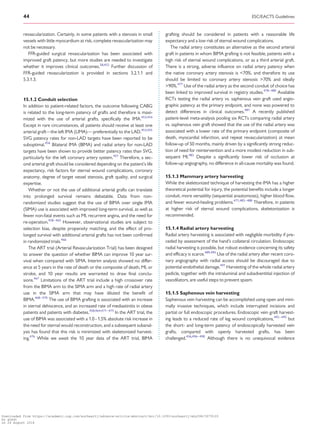 ..................................................................................................................................................
revascularization. Certainly, in some patients with a stenosis in small
vessels with little myocardium at risk, complete revascularization may
not be necessary.
FFR-guided surgical revascularization has been associated with
improved graft patency, but more studies are needed to investigate
whether it improves clinical outcomes.28,452
Further discussion of
FFR-guided revascularization is provided in sections 3.2.1.1 and
5.3.1.3.
15.1.2 Conduit selection
In addition to patient-related factors, the outcome following CABG
is related to the long-term patency of grafts and therefore is maxi-
mized with the use of arterial grafts, specifically the IMA.453,454
Except in rare circumstances, all patients should receive at least one
arterial graft—the left IMA (LIMA)— preferentially to the LAD.453,455
SVG patency rates for non-LAD targets have been reported to be
suboptimal.456
Bilateral IMA (BIMA) and radial artery for non-LAD
targets have been shown to provide better patency rates than SVG,
particularly for the left coronary artery system.457
Therefore, a sec-
ond arterial graft should be considered depending on the patient’s life
expectancy, risk factors for sternal wound complications, coronary
anatomy, degree of target vessel stenosis, graft quality, and surgical
expertise.
Whether or not the use of additional arterial grafts can translate
into prolonged survival remains debatable. Data from non-
randomized studies suggest that the use of BIMA over single IMA
(SIMA) use is associated with improved long-term survival, as well as
fewer non-fatal events such as MI, recurrent angina, and the need for
re-operation.458–465
However, observational studies are subject to
selection bias, despite propensity matching, and the effect of pro-
longed survival with additional arterial grafts has not been confirmed
in randomized trials.466
The ART trial (Arterial Revascularization Trial) has been designed
to answer the question of whether BIMA can improve 10 year sur-
vival when compared with SIMA. Interim analysis showed no differ-
ence at 5 years in the rate of death or the composite of death, MI, or
stroke, and 10 year results are warranted to draw final conclu-
sions.467
Limitations of the ART trial include a high crossover rate
from the BIMA arm to the SIMA arm and a high rate of radial artery
use in the SIMA arm that may have diluted the benefit of
BIMA.468–470
The use of BIMA grafting is associated with an increase
in sternal dehiscence, and an increased rate of mediastinitis in obese
patients and patients with diabetes.458,464,471–475
In the ART trial, the
use of BIMA was associated with a 1.0 - 1.5% absolute risk increase in
the need for sternal would reconstruction, and a subsequent subanal-
ysis has found that this risk is minimized with skeletonized harvest-
ing.476
While we await the 10 year data of the ART trial, BIMA
grafting should be considered in patients with a reasonable life
expectancy and a low risk of sternal wound complications.
The radial artery constitutes an alternative as the second arterial
graft in patients in whom BIMA grafting is not feasible, patients with a
high risk of sternal wound complications, or as a third arterial graft.
There is a strong, adverse influence on radial artery patency when
the native coronary artery stenosis is 70%, and therefore its use
should be limited to coronary artery stenosis 70% and ideally
90%.477
Use of the radial artery as the second conduit of choice has
been linked to improved survival in registry studies.478–480
Available
RCTs testing the radial artery vs. saphenous vein graft used angio-
graphic patency as the primary endpoint, and none was powered to
detect differences in clinical outcomes.481
A recently published
patient-level meta-analysis pooling six RCTs comparing radial artery
vs. saphenous vein graft showed that the use of the radial artery was
associated with a lower rate of the primary endpoint (composite of
death, myocardial infarction, and repeat revascularization) at mean
follow-up of 50 months, mainly driven by a significantly strong reduc-
tion of need for reintervention and a more modest reduction in sub-
sequent MI.482
Despite a significantly lower risk of occlusion at
follow-up angiography, no difference in all-cause mortality was found.
15.1.3 Mammary artery harvesting
While the skeletonized technique of harvesting the IMA has a higher
theoretical potential for injury, the potential benefits include a longer
conduit, more versatility (sequential anastomosis), higher blood flow,
and fewer wound-healing problems.471,483–488
Therefore, in patients
at higher risk of sternal wound complications, skeletonization is
recommended.
15.1.4 Radial artery harvesting
Radial artery harvesting is associated with negligible morbidity if pre-
ceded by assessment of the hand’s collateral circulation. Endoscopic
radial harvesting is possible, but robust evidence concerning its safety
and efficacy is scarce.489,490
Use of the radial artery after recent coro-
nary angiography with radial access should be discouraged due to
potential endothelial damage.491
Harvesting of the whole radial artery
pedicle, together with the intraluminal and subadventitial injection of
vasodilators, are useful steps to prevent spasm.
15.1.5 Saphenous vein harvesting
Saphenous vein harvesting can be accomplished using open and mini-
mally invasive techniques, which include interrupted incisions and
partial or full endoscopic procedures. Endoscopic vein graft harvest-
ing leads to a reduced rate of leg wound complications,492–495
but
the short- and long-term patency of endoscopically harvested vein
grafts, compared with openly harvested grafts, has been
challenged.456,496–498
Although there is no unequivocal evidence
44 ESC/EACTS Guidelines
Downloaded from https://academic.oup.com/eurheartj/advance-article-abstract/doi/10.1093/eurheartj/ehy394/5079120
by guest
on 26 August 2018
 