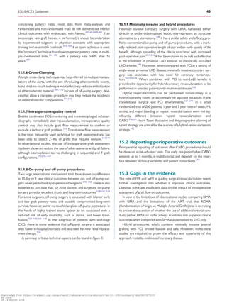 ................................................................................................................................................concerning patency rates, most data from meta-analyses and
randomized and non-randomized trials do not demonstrate inferior
clinical outcomes with endoscopic vein harvest.492,493,499,500
If an
endoscopic vein graft harvest is performed, it should be undertaken
by experienced surgeons or physician assistants with appropriate
training and reasonable caseloads.501–503
If an open technique is used,
the ‘no-touch’ technique has shown superior patency rates in multi-
ple randomized trials,504–507
with a patency rate 80% after 16
years.507
15.1.6 Cross-Clamping
A single cross-clamp technique may be preferred to multiple manipu-
lations of the aorta, with the aim of reducing atheroembolic events,
but a strict no-touch technique most effectively reduces embolization
of atherosclerotic material.508–510
In cases of off-pump surgery, devi-
ces that allow a clampless procedure may help reduce the incidence
of cerebral vascular complications.511,512
15.1.7 Intraoperative quality control
Besides continuous ECG monitoring and transoesophageal echocar-
diography immediately after revascularization, intraoperative quality
control may also include graft flow measurement to confirm or
exclude a technical graft problem.513
Transit-time flow measurement
is the most frequently used technique for graft assessment and has
been able to detect 2 - 4% of grafts that require revision.513,514
In observational studies, the use of intraoperative graft assessment
has been shown to reduce the rate of adverse events and graft failure,
although interpretation can be challenging in sequential and T-graft
configurations.513,515–517
15.1.8 On-pump and off-pump procedures
Two large, international randomized trials have shown no difference
in 30 day or 1 year clinical outcomes between on- and off-pump sur-
gery when performed by experienced surgeons.518–520
There is also
evidence to conclude that, for most patients and surgeons, on-pump
surgery provides excellent short- and long-term outcomes.518,520–523
For some surgeons, off-pump surgery is associated with inferior early
and late graft patency rates, and possibly compromised long-term
survival; however, aortic no-touch/clampless off-pump procedures in
the hands of highly trained teams appear to be associated with a
reduced risk of early morbidity, such as stroke, and fewer trans-
fusions.508–510,524–528
In the subgroup of patients with end-stage
CKD, there is some evidence that off-pump surgery is associated
with lower in-hospital mortality and less need for new renal replace-
ment therapy.529
A summary of these technical aspects can be found in Figure 8.
15.1.9 Minimally invasive and hybrid procedures
Minimally invasive coronary surgery with LIMA, harvested either
directly or under video-assisted vision, may represent an attractive
alternative to a sternotomy.530
It has a similar safety and efficacy pro-
file to conventional on-pump and off-pump procedures, with a mark-
edly reduced post-operative length of stay and an early quality of life
benefit, although spreading of the ribs is associated with increased
post-operative pain.531–533
It has been shown to be safe and effective
in the treatment of proximal LAD stenosis or chronically occluded
LAD arteries.144
Moreover, when compared with PCI in a setting of
single-vessel proximal LAD disease, minimally invasive coronary sur-
gery was associated with less need for coronary reinterven-
tion.143,534,535
When combined with PCI to non-LAD vessels, it
provides the opportunity for hybrid coronary revascularization to be
performed in selected patients with multivessel disease.536
Hybrid revascularization can be performed consecutively in a
hybrid operating room, or sequentially on separate occasions in the
conventional surgical and PCI environments.537–540
In a small
randomized trial of 200 patients, 1 year and 5 year rates of death, MI,
stroke, and major bleeding or repeat revascularization were not sig-
nificantly different between hybrid revascularization and
CABG.536,541
Heart Team discussion and the prospective planning of
a joint strategy are critical for the success of a hybrid revascularization
strategy.542
15.2 Reporting perioperative outcomes
Perioperative reporting of outcomes after CABG procedures should
be done on a risk-adjusted basis. The early risk period after CABG
extends up to 3 months, is multifactorial, and depends on the inter-
face between technical variability and patient comorbidity.543
15.3 Gaps in the evidence
The role of FFR and iwFR in guiding surgical revascularization needs
further investigation into whether it improves clinical outcomes.
Likewise, there are insufficient data on the impact of intraoperative
assessment of graft flow on outcomes.
In view of the limitations of observational studies comparing BIMA
with SIMA and the limitations of the ART trial, the ROMA
(Randomization of Single vs. Multiple Arterial Grafts) trial is recruiting
to answer the question of whether the use of additional arterial con-
duits (either BIMA or radial artery) translates into superior clinical
outcomes when compared with SIMA supplemented by SVG only.
Hybrid procedures, which combine minimally invasive arterial
grafting with PCI, proved feasible and safe. However, multicentre
studies are required to prove the efficacy and superiority of this
approach in stable, multivessel coronary disease.
ESC/EACTS Guidelines 45
Downloaded from https://academic.oup.com/eurheartj/advance-article-abstract/doi/10.1093/eurheartj/ehy394/5079120
by guest
on 26 August 2018
 