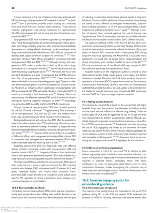 .............................................................................................................................................................................
A major reduction in the risk of restenosis has been achieved with
DES technology. Early-generation DES released sirolimus569
or pacli-
taxel570
from a permanent polymer matrix coating on a relatively
thick-strut (120–140 mm) stainless steel backbone. These devices
reduced angiographic and clinical restenosis by approximately
50–70%, but increased the risk of very late stent thrombosis com-
pared with BMS.336,571
Early-generation DES have now been supplanted by new-generation
DES. These stents represented an iterative development of early gener-
ation technology, including polymers with enhanced biocompatibility
(permanent or biodegradable), exclusively sirolimus-analogue active
drugs, and stent backbones with thin struts (50–100 mm) composed of
stainless steel, cobalt chromium, or platinum chromium.572–577
New-
generation DES have higher efficacy and safety in comparison with both
early-generation DES and BMS.336,571,578
Although stenting with new-
generation DES confers a similar risk of death or MI at mid- to long-
term follow-up in comparison with BMS,579
the risk of subacute and late
stent thrombosis is significantly lower.579,580
Moreover, the risk of very
late stent thrombosis is at least comparable to that of BMS and lower
than that of early-generation DES.336,571,579,580
These observations
were confirmed in a recent trial enrolling patients aged 75 years or older
and demonstrating superior outcomes (composite of all-cause mortal-
ity, MI, stroke, or ischaemia-driven target lesion revascularization) with
DES as compared with BMS with similar duration of intended DAPT (1
month or 6 months) in both treatment arms.581
Similarly, there is no
clear evidence of a difference between DES and BMS on the risk of stent
thrombosis following unplanned disruption of DAPT.565
Accordingly,
new-generation DES should be preferred to BMS for routine use.
A large number of new-generation DES have received approval
for use and CE mark in Europe.578
Supplementary Table 6 displays a
list of new-generation DES with the CE mark and evidence from
large-scale clinical trials powered for clinical primary endpoints.
Biodegradable polymer and polymer-free DES offer the potential to
reduce late adverse events after PCI by eliminating inflammatory reac-
tions to permanent polymer coatings. A number of large-scale trials
showed comparable efficacy and safety compared with permanent poly-
mer stents.575,576,582–590
However, at the moment, there is no evidence
of differential efficacy with new-generation biodegradable polymer DES
in comparison with new-generation permanent polymer DES in large-
scale randomized trials with follow-up out to 5 years.591–594
Regarding polymer-free DES, two large-scale trials with different
devices showed comparable results with new-generation DES and
superior results to BMS.173,577
Long-term follow-up from randomized
trials vs. new-generation permanent polymer DES is only available for a
single device and shows comparable outcomes between the devices.591
The high clinical efficacy and safety of new-generation DES support
their preferred use in patients with an indication for PCI, including
patients with diabetes, CKD, multivessel and LMS disease, AMI, vein
grafts, restenotic lesions, and chronic total occlusions. New-
generation DES should therefore be considered as the default stent
type for PCI regardless of clinical presentation, lesion subtype, con-
comitant therapies, or comorbidities.
16.1.3 Bioresorbable scaffolds
Completely bioresorbable scaffolds (BRS), which degrade to predomi-
nantly inert end products after fulfilling their scaffold function in the
lesion site of the coronary vessel, have been developed with the goal
of reducing or eliminating stent-related adverse events at long-term
follow-up. Current scaffold platforms to have reached clinical testing
are based on two different technologies: bioresorbable, polymer-
based scaffolds (resorption up to 3–4 years) and resorbable, metallic
(magnesium) scaffolds (resorption up to 1 year).595
Although a num-
ber of devices have received approval for use in Europe (see
Supplementary Table 7), randomized trial data are available only with
the Absorb bioresorbable vascular scaffold (BVS) (Abbott Vascular).
The safety and efficacy profile of the Absorb BVS has been com-
pared with contemporary DES in several trials. Findings of these trials
as well as meta-analyses consistently indicate the inferior efficacy and
safety of Absorb BVS compared with contemporary DES during
long-term follow-up. Specifically, the Absorb BVS is associated with a
significantly increased risk of target lesion revascularization and
device thrombosis, with numbers needed to harm of 40–60.596,597
Of note, commercial use of the Absorb BVS was stopped in 2017
(for additional details see the Supplementary Data).
Available evidence on the magnesium scaffold is limited to small
observational studies. Initial results appear encouraging, but further
evaluation is needed. Therefore, the Task Force endorses the recom-
mendation of the recent ESC/European Association for Percutaneous
Cardiovascular Interventions (EAPCI) document on bioresorbable
scaffolds that any BRS should not be used outside well-controlled clin-
ical studies. In patients who have been treated with BRS, prolonged-
duration DAPT for 3 years or longer may be considered.
16.1.4 Drug-coated balloons
The rationale for using DCBs is based on the concept that with highly
lipophilic drugs, even short contact times between the balloon surface
and the vessel wall are sufficient for effective drug delivery. There are
various types of DCB that are approved for use in Europe and their
main characteristics are listed in Supplementary Table 8. Although spe-
cifically designed comparative randomized trials are lacking, a class effect
for all DCBs cannot be assumed.598
Randomized trial data supporting
the use of DCB angioplasty are limited to the treatment of in-stent
restenosis (see section 13.4). In terms of the use of DCB angioplasty for
de novo disease, a number of small randomized trials have been reported
with somewhat conflicting results.599–601
At present, there are no con-
vincing data to support the use of DCB angioplasty for this indication.
16.1.5 Devices for lesion preparation
Lesion preparation is critical for successful PCI. In addition to plain
balloon angioplasty (with standard or non-compliant balloons), cut-
ting or scoring balloon angioplasty or rotational atherectomy may be
required in selected lesions—particularly those with heavy
calcification—in order to adequately dilate lesions prior to stent
implantation. However, studies investigating the systematic use of
these adjunctive technologies, such as rotational atherectomy, have
failed to show clear clinical benefit.602
16.2 Invasive imaging tools for
procedural guidance
16.2.1 Intravascular ultrasound
The majority of the existing clinical trial data relate to the use of IVUS
guidance during PCI. In the BMS era, several RCTs addressed the
potential of IVUS in reducing restenosis and adverse events after
48 ESC/EACTS Guidelines
Downloaded from https://academic.oup.com/eurheartj/advance-article-abstract/doi/10.1093/eurheartj/ehy394/5079120
by guest
on 26 August 2018
 