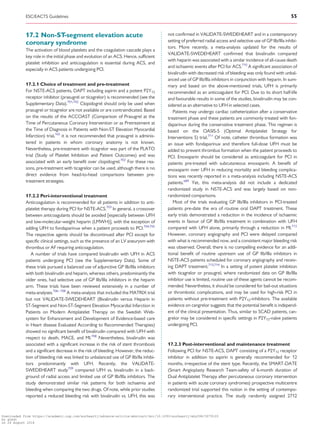 .............................................................................................................................................................................
17.2 Non-ST-segment elevation acute
coronary syndrome
The activation of blood platelets and the coagulation cascade plays a
key role in the initial phase and evolution of an ACS. Hence, sufficient
platelet inhibition and anticoagulation is essential during ACS, and
especially in ACS patients undergoing PCI.
17.2.1 Choice of treatment and pre-treatment
For NSTE-ACS patients, DAPT including aspirin and a potent P2Y12
receptor inhibitor (prasugrel or ticagrelor) is recommended (see the
Supplementary Data).701,702
Clopidogrel should only be used when
prasugrel or ticagrelor are not available or are contraindicated. Based
on the results of the ACCOAST (Comparison of Prasugrel at the
Time of Percutaneous Coronary Intervention or as Pretreatment at
the Time of Diagnosis in Patients with Non-ST Elevation Myocardial
Infarction) trial,165
it is not recommended that prasugrel is adminis-
tered in patients in whom coronary anatomy is not known.
Nevertheless, pre-treatment with ticagrelor was part of the PLATO
trial (Study of Platelet Inhibition and Patient Outcomes) and was
associated with an early benefit over clopidogrel.702
For these rea-
sons, pre-treatment with ticagrelor can be used, although there is no
direct evidence from head-to-head comparisons between pre-
treatment strategies.
17.2.2 Peri-interventional treatment
Anticoagulation is recommended for all patients in addition to anti-
platelet therapy during PCI for NSTE-ACS.703
In general, a crossover
between anticoagulants should be avoided [especially between UFH
and low-molecular-weight heparin (LMWH)], with the exception of
adding UFH to fondaparinux when a patient proceeds to PCI.704,705
The respective agents should be discontinued after PCI except for
specific clinical settings, such as the presence of an LV aneurysm with
thrombus or AF requiring anticoagulation.
A number of trials have compared bivalirudin with UFH in ACS
patients undergoing PCI (see the Supplementary Data). Some of
these trials pursued a balanced use of adjunctive GP IIb/IIIa inhibitors
with both bivalirudin and heparin, whereas others, predominantly the
older ones, had selective use of GP IIb/IIIa inhibitors in the heparin
arm. These trials have been reviewed extensively in a number of
meta-analyses.706–708
A meta-analysis that included the MATRIX trial
but not VALIDATE-SWEDEHEART (Bivalirudin versus Heparin in
ST-Segment and Non-ST-Segment Elevation Myocardial Infarction in
Patients on Modern Antiplatelet Therapy on the Swedish Web-
system for Enhancement and Development of Evidence-based care
in Heart disease Evaluated According to Recommended Therapies)
showed no significant benefit of bivalirudin compared with UFH with
respect to death, MACE, and MI.708
Nevertheless, bivalirudin was
associated with a significant increase in the risk of stent thrombosis
and a significant decrease in the risk of bleeding. However, the reduc-
tion of bleeding risk was linked to unbalanced use of GP IIb/IIa inhibi-
tors predominantly with UFH. Recently, the VALIDATE-
SWEDEHEART study709
compared UFH vs. bivalirudin in a back-
ground of radial access and limited use of GP IIb/IIIa inhibitors. The
study demonstrated similar risk patterns for both ischaemia and
bleeding when comparing the two drugs. Of note, while prior studies
reported a reduced bleeding risk with bivalirudin vs. UFH, this was
not confirmed in VALIDATE-SWEDEHEART and in a contemporary
setting of preferred radial access and selective use of GP IIb/IIIa inhibi-
tors. More recently, a meta-analysis updated for the results of
VALIDATE-SWEDEHEART confirmed that bivalirudin compared
with heparin was associated with a similar incidence of all-cause death
and ischaemic events after PCI for ACS.710
A significant association of
bivalirudin with decreased risk of bleeding was only found with unbal-
anced use of GP IIb/IIIa inhibitors in conjunction with heparin. In sum-
mary and based on the above-mentioned trials, UFH is primarily
recommended as an anticoagulant for PCI. Due to its short half-life
and favourable results in some of the studies, bivalirudin may be con-
sidered as an alternative to UFH in selected cases.
Patients may undergo cardiac catheterization after a conservative
treatment phase and these patients are commonly treated with fon-
daparinux during the conservative treatment phase. This regimen is
based on the OASIS-5 (Optimal Antiplatelet Strategy for
Interventions 5) trial.711
Of note, catheter thrombus formation was
an issue with fondaparinux and therefore full-dose UFH must be
added to prevent thrombus formation when the patient proceeds to
PCI. Enoxaparin should be considered as anticoagulant for PCI in
patients pre-treated with subcutaneous enoxaparin. A benefit of
enoxaparin over UFH in reducing mortality and bleeding complica-
tions was recently reported in a meta-analysis including NSTE-ACS
patients.689
Yet, this meta-analysis did not include a dedicated
randomized study in NSTE-ACS and was largely based on non-
randomized comparisons.
Most of the trials evaluating GP IIb/IIIa inhibitors in PCI-treated
patients pre-date the era of routine oral DAPT treatment. These
early trials demonstrated a reduction in the incidence of ischaemic
events in favour of GP IIb/IIIa treatment in combination with UFH
compared with UFH alone, primarily through a reduction in MI.712
However, coronary angiography and PCI were delayed compared
with what is recommended now, and a consistent major bleeding risk
was observed. Overall, there is no compelling evidence for an addi-
tional benefit of routine upstream use of GP IIb/IIIa inhibitors in
NSTE-ACS patients scheduled for coronary angiography and receiv-
ing DAPT treatment.713,714
In a setting of potent platelet inhibition
with ticagrelor or prasugrel, where randomized data on GP IIb/IIIa
inhibitor use is limited, routine use of these agents cannot be recom-
mended. Nevertheless, it should be considered for bail-out situations
or thrombotic complications, and may be used for high-risk PCI in
patients without pre-treatment with P2Y12-inhibitors. The available
evidence on cangrelor suggests that the potential benefit is independ-
ent of the clinical presentation. Thus, similar to SCAD patients, can-
grelor may be considered in specific settings in P2Y12-naı¨ve patients
undergoing PCI.
17.2.3 Post-interventional and maintenance treatment
Following PCI for NSTE-ACS, DAPT consisting of a P2Y12 receptor
inhibitor in addition to aspirin is generally recommended for 12
months, irrespective of the stent type. Recently, the SMART-DATE
(Smart Angioplasty Research Team-safety of 6-month duration of
Dual Antiplatelet Therapy after percutaneous coronary intervention
in patients with acute coronary syndromes) prospective multicentre
randomized trial supported this notion in the setting of contempo-
rary interventional practice. The study randomly assigned 2712
ESC/EACTS Guidelines 55
Downloaded from https://academic.oup.com/eurheartj/advance-article-abstract/doi/10.1093/eurheartj/ehy394/5079120
by guest
on 26 August 2018
 
