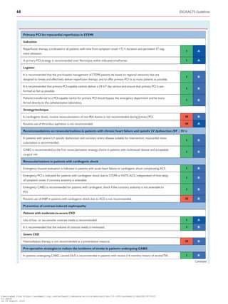Primary PCI for myocardial reperfusion in STEMI
Indication
Reperfusion therapy is indicated in all patients with time from symptom onset 12 h duration and persistent ST-seg-
ment elevation.
I A
A primary PCI strategy is recommended over ﬁbrinolysis within indicated timeframes. I A
Logistics
It is recommended that the pre-hospital management of STEMI patients be based on regional networks that are
designed to timely and effectively deliver reperfusion therapy, and to offer primary PCI to as many patients as possible.
I B
It is recommended that primary PCI-capable centres deliver a 24 h/7 day service and ensure that primary PCI is per-
formed as fast as possible.
I B
Patients transferred to a PCI-capable centre for primary PCI should bypass the emergency department and be trans-
ferred directly to the catheterization laboratory.
I B
Strategy/technique
In cardiogenic shock, routine revascularization of non-IRA lesions is not recommended during primary PCI. III B
Routine use of thrombus aspiration is not recommended. III A
Recommendations on revascularizations in patients with chronic heart failure and systolic LV dysfunction (EF 35%)
In patients with severe LV systolic dysfunction and coronary artery disease suitable for intervention, myocardial revas-
cularization is recommended.
I B
CABG is recommended as the ﬁrst revascularization strategy choice in patients with multivessel disease and acceptable
surgical risk.
I B
Revascularizations in patients with cardiogenic shock
Emergency invasive evaluation is indicated in patients with acute heart failure or cardiogenic shock complicating ACS. I B
Emergency PCI is indicated for patients with cardiogenic shock due to STEMI or NSTE-ACS, independent of time delay
of symptom onset, if coronary anatomy is amenable.
I B
Emergency CABG is recommended for patients with cardiogenic shock if the coronary anatomy is not amenable to
PCI.
I B
Routine use of IABP in patients with cardiogenic shock due to ACS is not recommended. III B
Prevention of contrast-induced nephropathy
Patients with moderate-to-severe CKD
Use of low- or iso-osmolar contrast media is recommended. I A
It is recommended that the volume of contrast media is minimized. I B
Severe CKD
Haemodialysis therapy is not recommended as a preventative measure. III B
Pre-operative strategies to reduce the incidence of stroke in patients undergoing CABG
In patients undergoing CABG, carotid DUS is recommended in patients with recent (6 months) history of stroke/TIA. I B
Continued
68 ESC/EACTS Guidelines
Downloaded from https://academic.oup.com/eurheartj/advance-article-abstract/doi/10.1093/eurheartj/ehy394/5079120
by guest
on 26 August 2018
 