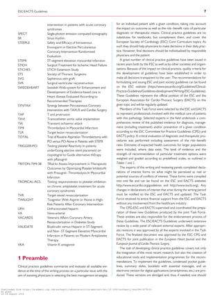 .............................................................................................................................................................................
intervention in patients with acute coronary
syndromes
SPECT Single-photon emission computed tomography
SR Sinus rhythm
STEEPLE Safety and Efﬁcacy of Intravenous
Enoxaparin in Elective Percutaneous
Coronary Intervention Randomised
Evaluation
STEMI ST-segment elevation myocardial infarction
STICH Surgical Treatment for Ischemic Heart Failure
STICHES STICH Extension Study
STS Society of Thoracic Surgeons
SVG Saphenous vein graft
SVR Surgical ventricular reconstruction
SWEDEHEART Swedish Web-system for Enhancement and
Development of Evidence-based care in
Heart disease Evaluated According to
Recommended Therapies
SYNTAX Synergy between Percutaneous Coronary
Intervention with TAXUS and Cardiac Surgery
TAP T and protrusion
TAVI Transcatheter aortic valve implantation
TIA Transient ischaemic attack
TIMI Thrombolysis in Myocardial Infarction
TLR Target lesion revascularization
TOTAL Trial of Routine Aspiration Thrombectomy with
PCI versus PCI Alone in Patients with STEMI
TRIGGER-PCI Testing platelet Reactivity In patients
underGoing elective stent placement on
clopidogrel to Guide alternative thErapy
with pRasugrel
TRITON-TIMI 38 TRial to Assess Improvement in Therapeutic
Outcomes by Optimizing Platelet InhibitioN
with Prasugrel–Thrombolysis In Myocardial
Infarction
TROPICAL-ACS Testing responsiveness to platelet inhibition
on chronic antiplatelet treatment for acute
coronary syndromes
TVR Target vessel revascularization
TWILIGHT Ticagrelor With Aspirin or Alone in High-
Risk Patients After Coronary Intervention
UFH Unfractionated heparin
VA Veno-arterial
VACARDS Veterans Affairs Coronary Artery
Revascularization in Diabetes Study
VALIDATE Bivalirudin versus Heparin in ST-Segment
and Non–ST-Segment Elevation Myocardial
Infarction in Patients on Modern Antiplatelet
Therapy
VKA Vitamin K antagonist
1 Preamble
Clinical practice guidelines summarize and evaluate all available evi-
dence at the time of the writing process on a particular issue with the
aim of assisting physicians in selecting the best management strategies
for an individual patient with a given condition, taking into account
the impact on outcome as well as the risk–benefit ratio of particular
diagnostic or therapeutic means. Clinical practice guidelines are no
substitutes for textbooks, but complement them, and cover the
European Society of Cardiology (ESC) Core Curriculum topics. As
such they should help physicians to make decisions in their daily prac-
tice. However, final decisions should be individualized by responsible
physicians and the patient.
A great number of clinical practice guidelines have been issued in
recent years both by the ESC as well as by other societies and organi-
zations. Because of the impact on clinical practice, quality criteria for
the development of guidelines have been established in order to
make all decisions transparent to the user. The recommendations for
formulating and issuing ESC and joint society guidelines can be found
on the ESC website (https://www.escardio.org/Guidelines/Clinical-
Practice-Guidelines/Guidelines-development/Writing-ESC-Guidelines).
These Guidelines represent the official position of the ESC and the
European Association for Cardio-Thoracic Surgery (EACTS) on this
given topic and will be regularly updated.
Members of this Task Force were selected by the ESC and EACTS
to represent professionals involved with the medical care of patients
with this pathology. Selected experts in the field undertook a com-
prehensive review of the published evidence for diagnosis, manage-
ment (including treatment) and/or prevention of a given condition
according to the ESC Committee for Practice Guidelines (CPG) and
EACTS policy. A critical evaluation of diagnostic and therapeutic pro-
cedures was performed including assessment of the risk–benefit
ratio. Estimates of expected health outcomes for larger populations
were included, where data exist. The level of evidence and the
strength of recommendation of particular treatment options were
weighed and graded according to predefined scales, as outlined in
Tables 1 and 2.
The experts of the writing and reviewing panels completed decla-
rations of interest forms on what might be perceived as real or
potential sources of conflicts of interest. These forms were compiled
into one file and can be found on the ESC and EACTS websites
http://www.escardio.org/guidelines and http://www.eacts.org). Any
changes in declarations of interest that arise during the writing period
must be notified to the ESC and EACTS and updated. The Task
Force received its entire financial support from the ESC and EACTS
without any involvement from the healthcare industry.
The CPG-ESC and EACTS supervised and coordinated the prepa-
ration of these new Guidelines produced by the joint Task Force.
These entities are also responsible for the endorsement process of
these Guidelines. The ESC/EACTS Guidelines underwent extensive
review by a wide panel of relevant external experts. After appropri-
ate revisions it was approved by all the experts involved in the Task
Force. The finalized document was approved by the ESC CPG and
EACTS for joint publication in the European Heart Journal and the
European Journal of Cardio-Thoracic Surgery.
The task of developing clinical practice guidelines covers not only
the integration of the most recent research, but also the creation of
educational tools and implementation programmes for the recom-
mendations. To implement the guidelines, condensed pocket guide-
lines, summary slides, booklets with essential messages, and an
electronic version for digital applications (smartphones, etc.) are pro-
duced. These versions are abridged and, thus, if needed, one should
ESC/EACTS Guidelines 7
Downloaded from https://academic.oup.com/eurheartj/advance-article-abstract/doi/10.1093/eurheartj/ehy394/5079120
by guest
on 26 August 2018
 