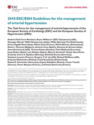 2018 ESC/ESH Guidelines for the management
of arterial hypertension
The Task Force for the management of arterial hypertension of the
European Society of Cardiology (ESC) and the European Society of
Hypertension (ESH)
Authors/Task Force Members: Bryan Williams* (ESC Chairperson) (UK),
Giuseppe Mancia* (ESH Chairperson) (Italy), Wilko Spiering (The Netherlands),
Enrico Agabiti Rosei (Italy), Michel Azizi (France), Michel Burnier (Switzerland),
Denis L. Clement (Belgium), Antonio Coca (Spain), Giovanni de Simone (Italy),
Anna Dominiczak (UK), Thomas Kahan (Sweden), Felix Mahfoud (Germany),
Josep Redon (Spain), Luis Ruilope (Spain), Alberto Zanchetti†
(Italy), Mary Kerins
(Ireland), Sverre E. Kjeldsen (Norway), Reinhold Kreutz (Germany),
Stephane Laurent (France), Gregory Y. H. Lip (UK), Richard McManus (UK),
Krzysztof Narkiewicz (Poland), Frank Ruschitzka (Switzerland),
Roland E. Schmieder (Germany), Evgeny Shlyakhto (Russia), Costas Tsioufis
(Greece), Victor Aboyans (France), and Ileana Desormais (France)
* Corresponding authors. Bryan Williams, Institute of Cardiovascular Science, University College London, Maple House, 1st Floor, Suite A, 149 Tottenham Court Road, London
W1T 7DN, UK, Tel: þ44 (0) 20 3108 7907, E-mail: bryan.williams@ucl.ac.uk. Giuseppe Mancia, University of Milano-Bicocca, Milan, Italy; and Hypertension Center Istituto
Universitario Policlinico di Monza, Verano (MB), Piazza dei Daini, 4 – 20126 Milan, Italy, Tel: þ39 347 4327142, E-mail: giuseppe.mancia@unimib.it
†
Professor Zanchetti died towards the end of the development of these Guidelines, in March 2018. He contributed fully to the development of these Guidelines, as a member
of the Guidelines’ Task Force and as a section co-ordinator. He will be sadly missed by colleagues and friends.
The two chairpersons contributed equally to the document.
ESC Committee for Practice Guidelines (CPG), European Society of Hypertension (ESH) Council, ESC National Cardiac Societies having participated in
the review process, ESH National Hypertension Societies having participated in the review process: listed in the Appendix.
ESC entities having participated in the development of this document:
Associations: European Association of Cardiovascular Imaging (EACVI), European Association of Preventive Cardiology (EAPC), European Association of Percutaneous
Cardiovascular Interventions (EAPCI), European Heart Rhythm Association (EHRA), Heart Failure Association (HFA).
Councils: Council for Cardiology Practice, Council on Cardiovascular Nursing and Allied Professions, Council on Cardiovascular Primary Care, Council on Hypertension,
Council on Stroke.
Working Groups: Cardiovascular Pharmacotherapy, Coronary Pathophysiology and Microcirculation, e-Cardiology.
Disclaimer. The ESC/ESH Guidelines represent the views of the ESC and ESH and were produced after careful consideration of the scientiﬁc and medical knowledge and the evidence
available at the time of their dating. The ESC and ESH are not responsible in the event of any contradiction, discrepancy, and/or ambiguity between the ESC/ESH Guidelines and any other
ofﬁcial recommendations or guidelines issued by the relevant public health authorities, in particular in relation to good use of healthcare or therapeutic strategies. Health professionals are
encouraged to take the ESC/ESH Guidelines fully into account when exercising their clinical judgment as well as in the determination and the implementation of preventive, diagnostic, or
therapeutic medical strategies. However, the ESC/ESH Guidelines do not override in any way whatsoever the individual responsibility of health professionals to make appropriate and accu-
rate decisions in consideration of each patient’s health condition, and in consultation with that patient and the patient’s caregiver where appropriate and/or necessary. Nor do the ESC/ESH
Guidelines exempt health professionals from taking careful and full consideration of the relevant ofﬁcial updated recommendations or guidelines issued by the competent public health
authorities in order to manage each patient’s case in light of the scientiﬁcally accepted data pursuant to their respective ethical and professional obligations. It is also the health professional’s
responsibility to verify the applicable rules and regulations relating to drugs and medical devices at the time of prescription.
The content of these European Society of Cardiology (ESC) and European Society of Hypertension (ESH) Guidelines has been published for personal and educational use only.
No commercial use is authorized. No part of the ESC/ESH Guidelines may be translated or reproduced in any form without written permission from the ESC or ESH.
Permission can be obtained upon submission of a written request to Oxford University Press, the publisher of the European Heart Journal and the party authorized to handle
such permissions on behalf of the ESC (journals.permissions@oup.com).
This article has been co-published in the European Heart Journal (doi: 10.1093/eurheartj/ehy339) and Journal of Hypertension (doi:10.1097/HJH. 10.1097/HJH.0000000000001940), and in
a shortened version in Blood Pressure. All rights reserved. VC European Society of Cardiology and European Society of Hypertension 2018. The articles in European Heart Journal and
Journal of Hypertension are identical except for minor stylistic and spelling differences in keeping with each journal’s style. Any citation can be used when citing this article.
European Heart Journal (2018) 39, 3021–3104 ESC/ESH GUIDELINES
doi:10.1093/eurheartj/ehy339
Downloadedfromhttps://academic.oup.com/eurheartj/article-abstract/39/33/3021/5079119bygueston06January2019
 