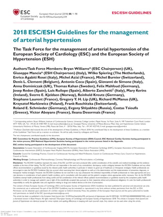 2018 ESC/ESH Guidelines for the management
of arterial hypertension
The Task Force for the management of arterial hypertension of the
European Society of Cardiology (ESC) and the European Society of
Hypertension (ESH)
Authors/Task Force Members: Bryan Williams* (ESC Chairperson) (UK),
Giuseppe Mancia* (ESH Chairperson) (Italy), Wilko Spiering (The Netherlands),
Enrico Agabiti Rosei (Italy), Michel Azizi (France), Michel Burnier (Switzerland),
Denis L. Clement (Belgium), Antonio Coca (Spain), Giovanni de Simone (Italy),
Anna Dominiczak (UK), Thomas Kahan (Sweden), Felix Mahfoud (Germany),
Josep Redon (Spain), Luis Ruilope (Spain), Alberto Zanchetti†
(Italy), Mary Kerins
(Ireland), Sverre E. Kjeldsen (Norway), Reinhold Kreutz (Germany),
Stephane Laurent (France), Gregory Y. H. Lip (UK), Richard McManus (UK),
Krzysztof Narkiewicz (Poland), Frank Ruschitzka (Switzerland),
Roland E. Schmieder (Germany), Evgeny Shlyakhto (Russia), Costas Tsioufis
(Greece), Victor Aboyans (France), Ileana Desormais (France)
* Corresponding authors. Bryan Williams, Institute of Cardiovascular Science, University College London, Maple House, 1st Floor, Suite A, 149 Tottenham Court Road, London
W1T 7DN, UK, Tel: þ44 (0) 20 3108 7907, E-mail: bryan.williams@ucl.ac.uk. Giuseppe Mancia, University of Milano-Bicocca, Milan, Italy; and Hypertension Center Istituto
Universitario Policlinico di Monza, Verano (MB), Piazza dei Daini, 4 – 20126 Milan, Italy, Tel: þ39 347 4327142, E-mail: giuseppe.mancia@unimib.it
†
Professor Zanchetti died towards the end of the development of these Guidelines, in March 2018. He contributed fully to the development of these Guidelines, as a member
of the Guidelines’ Task Force and as a section co-ordinator. He will be sadly missed by colleagues and friends.
The two chairpersons contributed equally to the document.
ESC Committee for Practice Guidelines (CPG), European Society of Hypertension (ESH) Council, ESC National Cardiac Societies having participated in
the review process, ESH National Hypertension Societies having participated in the review process: listed in the Appendix.
ESC entities having participated in the development of this document:
Associations: European Association of Cardiovascular Imaging (EACVI), European Association of Preventive Cardiology (EAPC), European Association of Percutaneous
Cardiovascular Interventions (EAPCI), European Heart Rhythm Association (EHRA), Heart Failure Association (HFA).
Councils: Council for Cardiology Practice, Council on Cardiovascular Nursing and Allied Professions, Council on Cardiovascular Primary Care, Council on Hypertension,
Council on Stroke.
Working Groups: Cardiovascular Pharmacotherapy, Coronary Pathophysiology and Microcirculation, e-Cardiology.
Disclaimer. The ESC/ESH Guidelines represent the views of the ESC and ESH and were produced after careful consideration of the scientiﬁc and medical knowledge and the evidence
available at the time of their dating. The ESC and ESH are not responsible in the event of any contradiction, discrepancy, and/or ambiguity between the ESC/ESH Guidelines and any other
ofﬁcial recommendations or guidelines issued by the relevant public health authorities, in particular in relation to good use of healthcare or therapeutic strategies. Health professionals are
encouraged to take the ESC/ESH Guidelines fully into account when exercising their clinical judgment as well as in the determination and the implementation of preventive, diagnostic, or
therapeutic medical strategies. However, the ESC/ESH Guidelines do not override in any way whatsoever the individual responsibility of health professionals to make appropriate and accu-
rate decisions in consideration of each patient’s health condition, and in consultation with that patient and the patient’s caregiver where appropriate and/or necessary. Nor do the ESC/ESH
Guidelines exempt health professionals from taking careful and full consideration of the relevant ofﬁcial updated recommendations or guidelines issued by the competent public health
authorities in order to manage each patient’s case in light of the scientiﬁcally accepted data pursuant to their respective ethical and professional obligations. It is also the health professional’s
responsibility to verify the applicable rules and regulations relating to drugs and medical devices at the time of prescription.
The content of these European Society of Cardiology (ESC) and European Society of Hypertension (ESH) Guidelines has been published for personal and educational use only.
No commercial use is authorized. No part of the ESC/ESH Guidelines may be translated or reproduced in any form without written permission from the ESC or ESH.
Permission can be obtained upon submission of a written request to Oxford University Press, the publisher of the European Heart Journal and the party authorized to handle
such permissions on behalf of the ESC (journals.permissions@oup.com).
This article has been co-published in the European Heart Journal (doi: 10.1093/eurheartj/ehy339) and Journal of Hypertension (doi:10.1097/HJH. 10.1097/HJH.0000000000001940), and in
a shortened version in Blood Pressure. All rights reserved. VC European Society of Cardiology and European Society of Hypertension 2018. The articles in European Heart Journal and
Journal of Hypertension are identical except for minor stylistic and spelling differences in keeping with each journal’s style. Any citation can be used when citing this article.
European Heart Journal (2018) 00, 1–98 ESC/ESH GUIDELINES
doi:10.1093/eurheartj/ehy339
Downloaded from https://academic.oup.com/eurheartj/advance-article-abstract/doi/10.1093/eurheartj/ehy339/5079119
by guest
on 26 August 2018
 