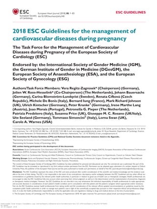 2018 ESC Guidelines for the management of
cardiovascular diseases during pregnancy
The Task Force for the Management of Cardiovascular
Diseases during Pregnancy of the European Society of
Cardiology (ESC)
Endorsed by: the International Society of Gender Medicine (IGM),
the German Institute of Gender in Medicine (DGesGM), the
European Society of Anaesthesiology (ESA), and the European
Society of Gynecology (ESG)
Authors/Task Force Members: Vera Regitz-Zagrosek* (Chairperson) (Germany),
Jolien W. Roos-Hesselink* (Co-Chairperson) (The Netherlands), Johann Bauersachs
(Germany), Carina Blomstro¨m-Lundqvist (Sweden), Renata Cıfkova (Czech
Republic), Michele De Bonis (Italy), Bernard Iung (France), Mark Richard Johnson
(UK), Ulrich Kintscher (Germany), Peter Kranke1
(Germany), Irene Marthe Lang
(Austria), Joao Morais (Portugal), Petronella G. Pieper (The Netherlands),
Patrizia Presbitero (Italy), Susanna Price (UK), Giuseppe M. C. Rosano (UK/Italy),
Ute Seeland (Germany), Tommaso Simoncini2
(Italy), Lorna Swan (UK),
Carole A. Warnes (USA)
* Corresponding authors. Vera Regitz-Zagrosek, Charite´ Universitaetsmedizin Berlin, Institute for Gender in Medicine, CCR, DZHK, partner site Berlin, Hessische Str 3-4, 10115
Berlin, Germany, Tel: þ49 30 450 525 288, Fax: þ49 30 450 7 525 288, E-mail: vera.regitz-zagrosek@charite.de. Jolien W. Roos-Hesselink, Department of Cardiology, Erasmus
Medical Center Rotterdam, Dr Molewaterplein 40, 3015CGD, Rotterdam, Netherlands, Tel: þ31 10 7032432, E-mail: j.roos@erasmusmc.nl
ESC Committee for Practice Guidelines (CPG) and National Cardiac Societies document reviewers: listed in the Appendix.
1
Representing the European Society of Anaesthesiology (ESA)
2
Representing the European Society of Gynecology (ESG)
ESC entities having participated in the development of this document:
Associations: Acute Cardiovascular Care Association (ACCA), European Association of Cardiovascular Imaging (EACVI), European Association of Percutaneous Cardiovascular
Interventions (EAPCI), European Heart Rhythm Association (EHRA), Heart Failure Association (HFA).
Councils: Council on Cardiovascular Nursing and Allied Professions, Council on Cardiovascular Primary Care, Council on Hypertension, Council on Valvular Heart Disease.
Working Groups: Aorta and Peripheral Vascular Diseases, Cardiovascular Pharmacotherapy, Cardiovascular Surgery, Grown-up Congenital Heart Disease, Myocardial and
Pericardial Diseases, Pulmonary Circulation and Right Ventricular Function, Thrombosis.
The content of these European Society of Cardiology (ESC) Guidelines has been published for personal and educational use only. No commercial use is authorized. No part of the
ESC Guidelines may be translated or reproduced in any form without written permission from the ESC. Permission can be obtained upon submission of a written request to Oxford
University Press, the publisher of the European Heart Journal and the party authorized to handle such permissions on behalf of the ESC (journals.permissions@oxfordjournals.org).
Disclaimer. The ESC Guidelines represent the views of the ESC and were produced after careful consideration of the scientiﬁc and medical knowledge and the evidence avail-
able at the time of their dating. The ESC is not responsible in the event of any contradiction, discrepancy and/or ambiguity between the ESC Guidelines and any other ofﬁcial rec-
ommendations or guidelines issued by the relevant public health authorities, in particular in relation to good use of health care or therapeutic strategies. Health professionals are
encouraged to take the ESC Guidelines fully into account when exercising their clinical judgment as well as in the determination and the implementation of preventive, diagnostic
or therapeutic medical strategies. However, the ESC Guidelines do not override in any way whatsoever the individual responsibility of health professionals to make appropriate
and accurate decisions in consideration of each patient’s health condition and in consultation with that patient and the patient’s caregiver where appropriate and/or necessary.
Nor do the ESC Guidelines exempt health professionals from taking careful and full consideration of the relevant ofﬁcial updated recommendations or guidelines issued by the
competent public health authorities in order to manage each patient’s case in light of the scientiﬁcally accepted data pursuant to their respective ethical and professional obliga-
tions. It is also the health professional’s responsibility to verify the applicable rules and regulations relating to drugs and medical devices at the time of prescription.
VC The European Society of Cardiology and The European Society of Hypertension 2018. All rights reserved. For permissions please email: journals.permissions@oup.com.
European Heart Journal (2018) 00, 1–83 ESC GUIDELINES
doi:10.1093/eurheartj/ehy340
Downloaded from https://academic.oup.com/eurheartj/advance-article-abstract/doi/10.1093/eurheartj/ehy340/5078465
by guest
on 26 August 2018
 