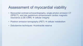 Assessment of myocardial viability
• Myocardial contrast echocardiography, single-photon emission CT
(SPECT), and late gadolinium enhancement cardiac magnetic
resonance (LGE-CMR)  cellular integrity
• Positron emission tomography (PET)  cellular metabolism
• Dobutamine techniques contractile reserve
 