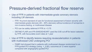 Pressure-derived fractional flow reserve
• Use of FFR in patients with intermediate-grade coronary stenosis
including LM stenosis
– FFR current standard of care for functional assessment of lesion severity with
intermediate-grade stenosis (40 – 90% stenosis) without evidence of ischaemia in
non-invasive testing, or multivessel disease
– PCI can be safely deferred if FFR is > 0.75
– DEFINE-FLAIR and iFR-SWEDEHEART used the 0.80 cut-off for lesion selection
by FFR, with favourable event rates at 1 year
• Use of FFR to identify lesions requiring revascularization in patients
with multivessel CAD undergoing PCI
– FAME trial showed that in patients with multivessel disease randomized to an
FFR-guided PCI strategy (using <_0.80), outcomes at 12 were superior
compared with angiography-guided PCI
 