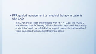 • FFR guided management vs. medical therapy in patients
with CAD
– In SCAD and at least one stenosis with FFR <_0.80, the FAME 2
trial showed that PCI using DES implantation improved the primary
endpoint of death, non-fatal MI, or urgent revascularization within 2
years compared with medical treatment alone
 