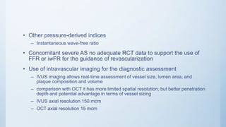 • Other pressure-derived indices
– Instantaneous wave-free ratio
• Concomitant severe AS no adequate RCT data to support the use of
FFR or iwFR for the guidance of revascularization
• Use of intravascular imaging for the diagnostic assessment
– IVUS imaging allows real-time assessment of vessel size, lumen area, and
plaque composition and volume
– comparison with OCT it has more limited spatial resolution, but better penetration
depth and potential advantage in terms of vessel sizing
– IVUS axial resolution 150 mcm
– OCT axial resolution 15 mcm
 
