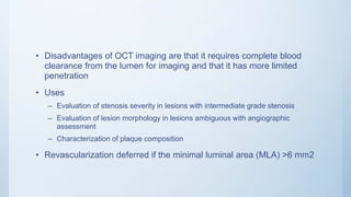 • Disadvantages of OCT imaging are that it requires complete blood
clearance from the lumen for imaging and that it has more limited
penetration
• Uses
– Evaluation of stenosis severity in lesions with intermediate grade stenosis
– Evaluation of lesion morphology in lesions ambiguous with angiographic
assessment
– Characterization of plaque composition
• Revascularization deferred if the minimal luminal area (MLA) >6 mm2
 