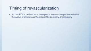 Timing of revascularization
• Ad hoc PCI is defined as a therapeutic intervention performed within
the same procedure as the diagnostic coronary angiography
 