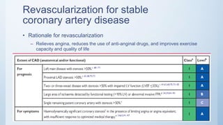 Revascularization for stable
coronary artery disease
• Rationale for revascularization
– Relieves angina, reduces the use of anti-anginal drugs, and improves exercise
capacity and quality of life
 