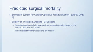 Predicted surgical mortality
• European System for CardiacOperative Risk Evaluation (EuroSCORE
II)
• Society of Thoracic Surgeons (STS) score
– No established cut-offs for low predicted surgical mortality based on the
EuroSCORE II or STS score
– Individualized treatment decisions are needed
 