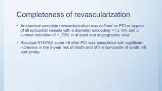 Completeness of revascularization
• Anatomical complete revascularization was defined as PCI or bypass
of all epicardial vessels with a diameter exceeding >1.5 mm and a
luminal reduction of >_50% in at least one angiographic view
• Residual SYNTAX score >8 after PCI was associated with significant
increases in the 5-year risk of death and of the composite of death, MI,
and stroke
 