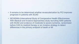 • It remains to be determined whether revascularization by PCI improves
prognosis in patients with SCAD
• ISCHEMIA (International Study of Comparative Health Effectiveness
With Medical and Invasive Approaches) study recruiting 5000 patients
with SCAD and evidence of moderate to severe ischemia, randomized
before CAG to medical therapy or an invasive strategy to detect
differences in the primary endpoint of death or MI
 