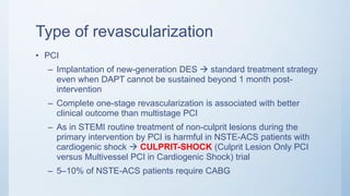 Type of revascularization
• PCI
– Implantation of new-generation DES  standard treatment strategy
even when DAPT cannot be sustained beyond 1 month post-
intervention
– Complete one-stage revascularization is associated with better
clinical outcome than multistage PCI
– As in STEMI routine treatment of non-culprit lesions during the
primary intervention by PCI is harmful in NSTE-ACS patients with
cardiogenic shock  CULPRIT-SHOCK (Culprit Lesion Only PCI
versus Multivessel PCI in Cardiogenic Shock) trial
– 5–10% of NSTE-ACS patients require CABG
 