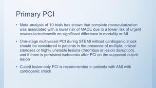 Primary PCI
• Meta-analysis of 10 trials has shown that complete revascularization
was associated with a lower risk of MACE due to a lower risk of urgent
revascularizationwith no significant difference in mortality or MI
• One-stage multivessel PCI during STEMI without cardiogenic shock
should be considered in patients in the presence of multiple, critical
stenoses or highly unstable lesions (thrombus or lesion disruption),
and if there is persistent ischaemia after PCI on the supposed culprit
lesion
• Culprit lesion-only PCI is recommended in patients with AMI with
cardiogenic shock
 