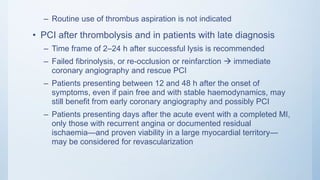 – Routine use of thrombus aspiration is not indicated
• PCI after thrombolysis and in patients with late diagnosis
– Time frame of 2–24 h after successful lysis is recommended
– Failed fibrinolysis, or re-occlusion or reinfarction  immediate
coronary angiography and rescue PCI
– Patients presenting between 12 and 48 h after the onset of
symptoms, even if pain free and with stable haemodynamics, may
still benefit from early coronary angiography and possibly PCI
– Patients presenting days after the acute event with a completed MI,
only those with recurrent angina or documented residual
ischaemia—and proven viability in a large myocardial territory—
may be considered for revascularization
 