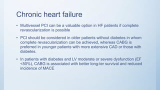 Chronic heart failure
• Multivessel PCI can be a valuable option in HF patients if complete
revascularization is possible
• PCI should be considered in older patients without diabetes in whom
complete revascularization can be achieved, whereas CABG is
preferred in younger patients with more extensive CAD or those with
diabetes.
• In patients with diabetes and LV moderate or severe dysfunction (EF
<50%), CABG is associated with better long-ter survival and reduced
incidence of MACE
 