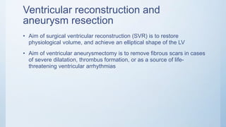 Ventricular reconstruction and
aneurysm resection
• Aim of surgical ventricular reconstruction (SVR) is to restore
physiological volume, and achieve an elliptical shape of the LV
• Aim of ventricular aneurysmectomy is to remove fibrous scars in cases
of severe dilatation, thrombus formation, or as a source of life-
threatening ventricular arrhythmias
 