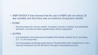 • IABP-SHOCK II trial showed that the use of IABPs did not reduce 30
day mortality and that there was no evidence of long-term benefit
• ECMO
– Decompresses the venous system; increases coronary, cerebral, and peripheral
perfusion; and also provides supplementary blood oxygenation
• pLVADs
– (i) A transaortic microaxial pump (Impella) that directly unloads the LV providing
2.5 - 5 L/min blood flow
– (ii) A transseptal centrifugal assist device (TandemHeart) that unloads the LV via a
cannula introduced into the left atrium through a transseptal puncture
 