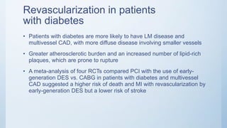 Revascularization in patients
with diabetes
• Patients with diabetes are more likely to have LM disease and
multivessel CAD, with more diffuse disease involving smaller vessels
• Greater atherosclerotic burden and an increased number of lipid-rich
plaques, which are prone to rupture
• A meta-analysis of four RCTs compared PCI with the use of early-
generation DES vs. CABG in patients with diabetes and multivessel
CAD suggested a higher risk of death and MI with revascularization by
early-generation DES but a lower risk of stroke
 