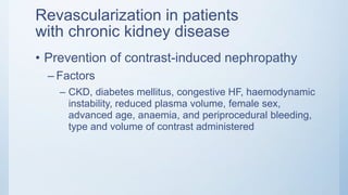 Revascularization in patients
with chronic kidney disease
• Prevention of contrast-induced nephropathy
– Factors
– CKD, diabetes mellitus, congestive HF, haemodynamic
instability, reduced plasma volume, female sex,
advanced age, anaemia, and periprocedural bleeding,
type and volume of contrast administered
 