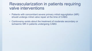 Revascularization in patients requiring
valve interventions
• Patients with concomitant severe primary mitral regurgitation (MR)
should undergo mitral valve repair at the time of CABG
• Controversy exists about the treatment of moderate secondary or
ischaemic MR in patients undergoing CABG
 