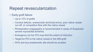 Repeat revascularization
• Early graft failure
– Up to 12% of grafts
– Conduit defects, anastomotic technical errors, poor native vessel
run-off, or competitive flow with the native vessel
– Perioperative angiography is recommended in cases of Suspected
severe myocardial ischemia
– Emergency ad hoc PCI may limit the extent of infarction
– Target for PCI is the native vessel or the IMA graft
– SVG and any anastomotic site should be avoided
 