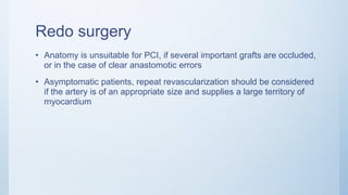 Redo surgery
• Anatomy is unsuitable for PCI, if several important grafts are occluded,
or in the case of clear anastomotic errors
• Asymptomatic patients, repeat revascularization should be considered
if the artery is of an appropriate size and supplies a large territory of
myocardium
 
