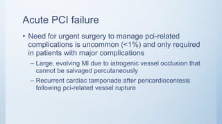 Acute PCI failure
• Need for urgent surgery to manage pci-related
complications is uncommon (<1%) and only required
in patients with major complications
– Large, evolving MI due to iatrogenic vessel occlusion that
cannot be salvaged percutaneously
– Recurrent cardiac tamponade after pericardiocentesis
following pci-related vessel rupture
 