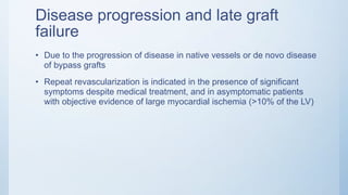Disease progression and late graft
failure
• Due to the progression of disease in native vessels or de novo disease
of bypass grafts
• Repeat revascularization is indicated in the presence of significant
symptoms despite medical treatment, and in asymptomatic patients
with objective evidence of large myocardial ischemia (>10% of the LV)
 
