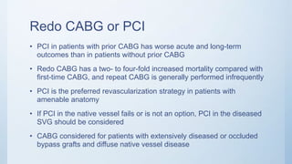 Redo CABG or PCI
• PCI in patients with prior CABG has worse acute and long-term
outcomes than in patients without prior CABG
• Redo CABG has a two- to four-fold increased mortality compared with
first-time CABG, and repeat CABG is generally performed infrequently
• PCI is the preferred revascularization strategy in patients with
amenable anatomy
• If PCI in the native vessel fails or is not an option, PCI in the diseased
SVG should be considered
• CABG considered for patients with extensively diseased or occluded
bypass grafts and diffuse native vessel disease
 