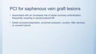 PCI for saphenous vein graft lesions
• Associated with an increased risk of distal coronary embolization,
frequently resulting in periprocedural MI
• Distal occlusion/aspiration, proximal occlusion, suction, filter devices,
or covered stents
 