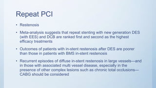 Repeat PCI
• Restenosis
• Meta-analysis suggests that repeat stenting with new generation DES
(with EES) and DCB are ranked first and second as the highest
efficacy treatments
• Outcomes of patients with in-stent restenosis after DES are poorer
than those in patients with BMS in-stent restenosis
• Recurrent episodes of diffuse in-stent restenosis in large vessels—and
in those with associated multi vessel disease, especially in the
presence of other complex lesions such as chronic total occlusions—
CABG should be considered
 