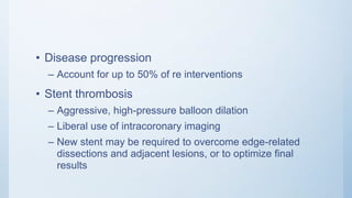• Disease progression
– Account for up to 50% of re interventions
• Stent thrombosis
– Aggressive, high-pressure balloon dilation
– Liberal use of intracoronary imaging
– New stent may be required to overcome edge-related
dissections and adjacent lesions, or to optimize final
results
 
