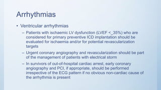 Arrhythmias
• Ventricular arrhythmias
– Patients with ischaemic LV dysfunction (LVEF <_35%) who are
considered for primary preventive ICD implantation should be
evaluated for ischaemia and/or for potential revascularization
targets
– Urgent coronary angiography and revascularization should be part
of the management of patients with electrical storm
– In survivors of out-of-hospital cardiac arrest, early coronary
angiography and PCI, if appropriate, should be performed
irrespective of the ECG pattern if no obvious non-cardiac cause of
the arrhythmia is present
 
