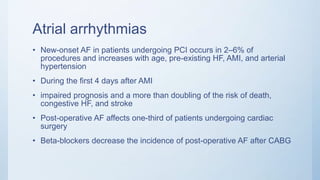 Atrial arrhythmias
• New-onset AF in patients undergoing PCI occurs in 2–6% of
procedures and increases with age, pre-existing HF, AMI, and arterial
hypertension
• During the first 4 days after AMI
• impaired prognosis and a more than doubling of the risk of death,
congestive HF, and stroke
• Post-operative AF affects one-third of patients undergoing cardiac
surgery
• Beta-blockers decrease the incidence of post-operative AF after CABG
 