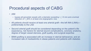 Procedural aspects of CABG
• AIM
– bypass all epicardial vessels with a diameter exceeding >_1.5 mm and a luminal
reduction of >_50% in at least one angiographic view
• All patients should receive at least one arterial graft—the left IMA (LIMA)—
preferentially to the LAD
• Second arterial graft should be considered depending on the patient’s life
expectancy, risk factors for sternal wound complications, coronary anatomy,
degree of target vessel stenosis, graft quality, and surgical expertise
• BIMA grafting is associated with an increase in sternal dehiscence, and an
increased rate of mediastinitis in obese patients and patients with diabetes
 