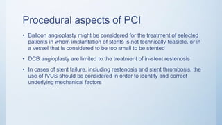 Procedural aspects of PCI
• Balloon angioplasty might be considered for the treatment of selected
patients in whom implantation of stents is not technically feasible, or in
a vessel that is considered to be too small to be stented
• DCB angioplasty are limited to the treatment of in-stent restenosis
• In cases of stent failure, including restenosis and stent thrombosis, the
use of IVUS should be considered in order to identify and correct
underlying mechanical factors
 