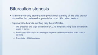 Bifurcation stenosis
• Main branch-only stenting with provisional stenting of the side branch
should be the preferred approach for most bifurcation lesions
• Upfront side branch stenting may be preferable
– The presence of a large side branch (>_2.75 mm) with a long ostial side branch
lesion (>5 mm)
– Anticipated difficulty in accessing an important side branch after main branch
stenting
– True distal LM bifurcations
 