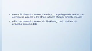 • In non-LM bifurcation lesions, there is no compelling evidence that one
technique is superior to the others in terms of major clinical endpoints
• In LM true bifurcation lesions, double-kissing crush has the most
favourable outcome data
 