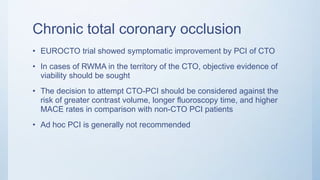 Chronic total coronary occlusion
• EUROCTO trial showed symptomatic improvement by PCI of CTO
• In cases of RWMA in the territory of the CTO, objective evidence of
viability should be sought
• The decision to attempt CTO-PCI should be considered against the
risk of greater contrast volume, longer fluoroscopy time, and higher
MACE rates in comparison with non-CTO PCI patients
• Ad hoc PCI is generally not recommended
 