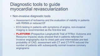 Diagnostic tools to guide
myocardial revascularization
• Non-invasive diagnostic tools
– Assessment of ischaemia and the evaluation of viability in patients
with RWMA or reduced EF
– ECG testing in patients with symptoms of angina, non-invasive
imaging is recommended as the first-line test
– PLATFORM (Prospective LongitudinAl Trial of FFRct: Outcome and
Resource Impacts) study showed that in patients referred for
invasive angiography due to chest pain and intermediate pre-test
probability of CAD, assessment with CT and CT-FFR reduced the
number of patients with subsequently normal invasive coronary
angiograms
 