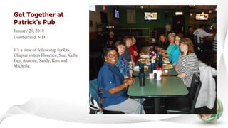 Get Together at
Patrick’s Pub
January 29, 2018
Cumberland, MD
It’s a time of fellowship for Eta
Chapter sisters Florence, Sue, Kelly,
Bev, Annette, Sandy, Kim and
Michelle.
 