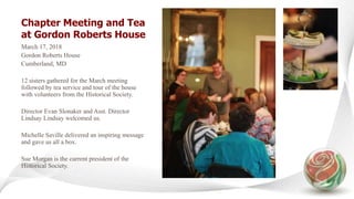 Chapter Meeting and Tea
at Gordon Roberts House
March 17, 2018
Gordon Roberts House
Cumberland, MD
12 sisters gathered for the March meeting
followed by tea service and tour of the house
with volunteers from the Historical Society.
Director Evan Slonaker and Asst. Director
Lindsay Lindsay welcomed us.
Michelle Saville delivered an inspiring message
and gave us all a box.
Sue Morgan is the current president of the
Historical Society.
 