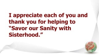 I appreciate each of you and
thank you for helping to
“Savor our Sanity with
Sisterhood.”
 