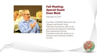 Fall Meeting:
Special Guest
Evan West
September 30, 2017
Evan West, UNISERV Director for the
Allegany and Garrett County
Education Associations, spoke to the
group about the important work being
done regarding the Kirwan
Commission and what actions we as
educators and community members
can take.
 