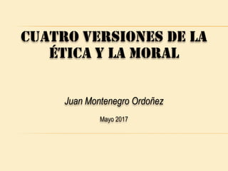 CUATRO VERSIONES DE LA
ÉTICA Y LA MORAL
Juan Montenegro Ordoñez
Mayo 2017
 